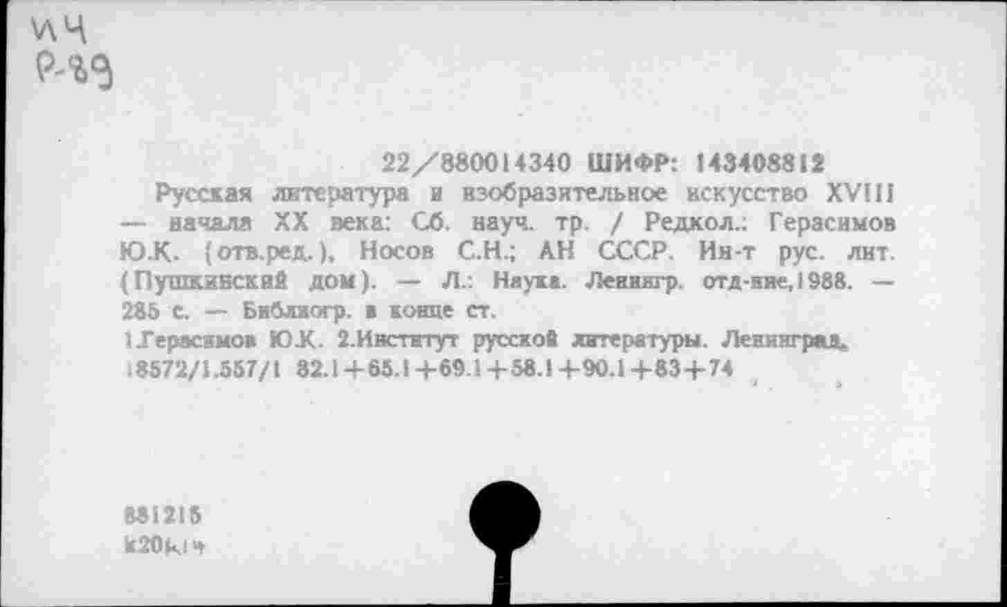 ﻿\лц
22/880014340 ШИФР: 143408812
Русская литература в изобразительное искусство XVIII — начала XX века: Сб. науч. тр. / Редкол.; Герасимов Ю.К. {отв.ред.), Носов С.Н.; АН СССР. Ин-т рус. лит. (Пушкинский ДОМ). — Л.: Наука. Ленингр. отд-ние, 1988. — 285 С. — Библяогр. ■ конце ст.
1 Герасимов ЮХ. 2.Ивстнтут русской литературы. Ленинград.
8572/1.557/1 82.1+65.1+69.1+58.1+9О.1+83+74
881215 к20к1ч